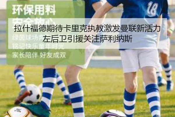拉什福德期待卡里克执教激发曼联新活力左后卫引援关注萨利纳斯