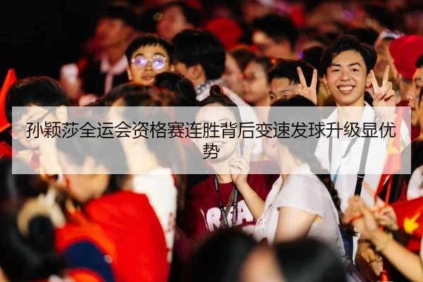 孙颖莎全运会资格赛连胜背后变速发球升级显优势